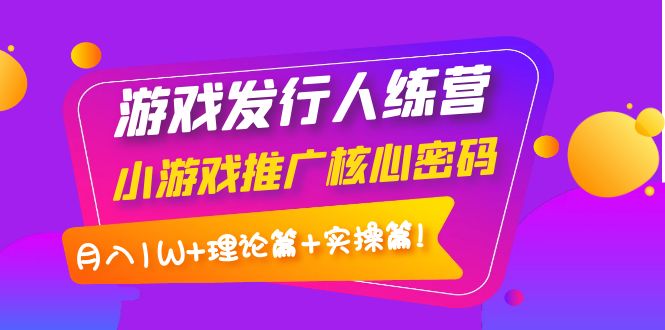 游戏发行人训练营：小游戏推广核心密码，月入1W+理论篇+实操篇！