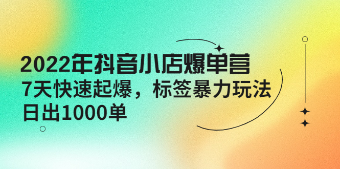 2022年抖音小店爆单营【更新10月】7天快速起爆标签暴力玩法，日出1000单