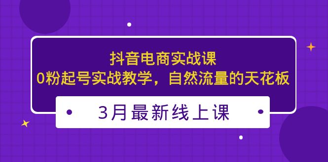 3月最新抖音电商实战课：0粉起号实战教学，自然流量的天花板