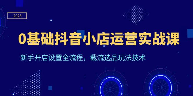 抖音小店运营实战课程，0基础学员快速入门，截流选品玩法技术全解析