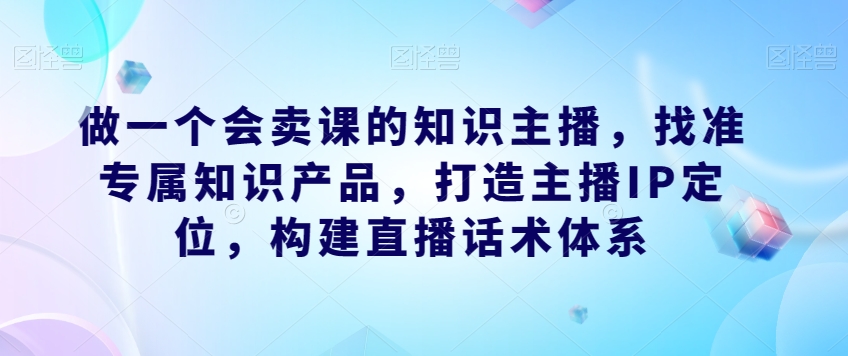 做一个会卖课的知识主播，找准专属知识产品，构建直播话术体系，掌握落地运营能力