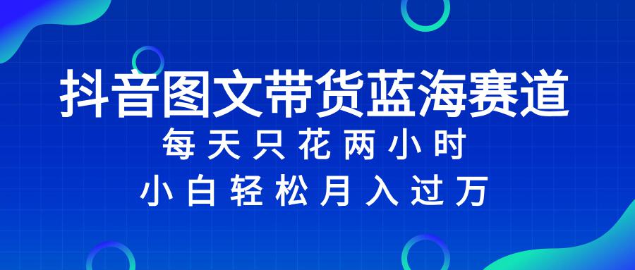 抖音图文带货蓝海赛道，每天只花2小时，小白轻松入万