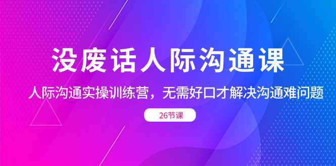 没废话人际沟通课，人际沟通实操训练营，无需好口才解决沟通难问题（26节)