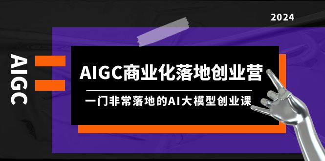 AIGC商业化落地创业营，一门非常落地的AI大模型创业课（8节课+资料）