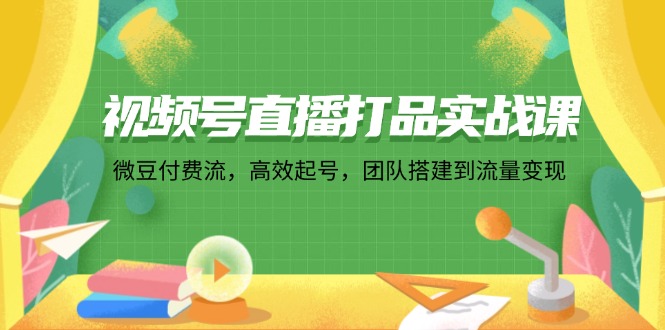 视频号直播打品实战课：微豆付费流，高效起号，团队搭建到流量变现