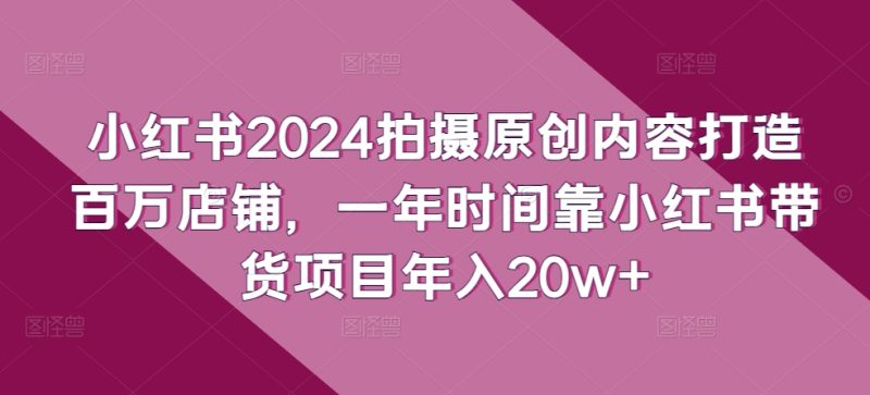 小红书2024拍摄原创内容打造百万店铺，1年时间靠小红书带货项目年入20W+